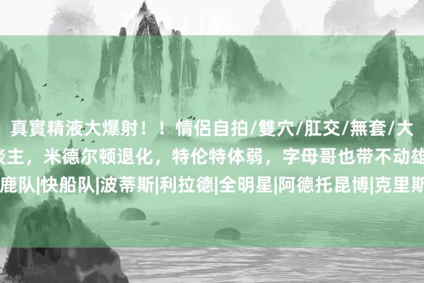真實精液大爆射！！情侶自拍/雙穴/肛交/無套/大量噴精 阑珊外线约束东谈主，米德尔顿退化，特伦特体弱，字母哥也带不动雄鹿|雄鹿队|快船队|波蒂斯|利拉德|全明星|阿德托昆博|克里斯·米德尔顿|扬尼斯·安戴托昆波