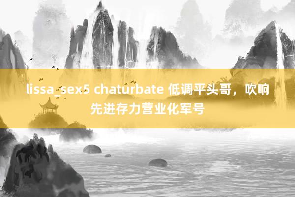 lissa_sex5 chaturbate 低调平头哥，吹响先进存力营业化军号