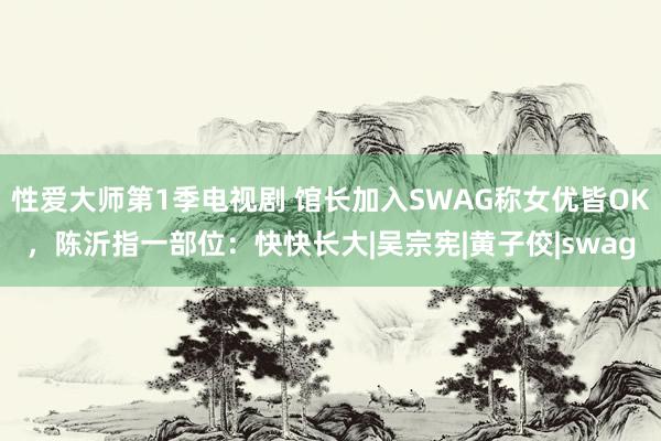 性爱大师第1季电视剧 馆长加入SWAG称女优皆OK，陈沂指一部位：快快长大|吴宗宪|黄子佼|swag