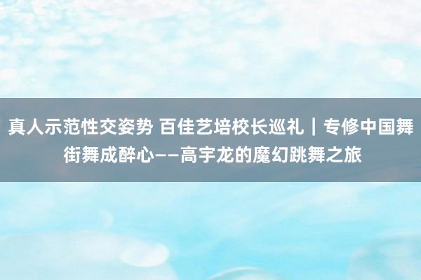 真人示范性交姿势 百佳艺培校长巡礼｜专修中国舞 街舞成醉心——高宇龙的魔幻跳舞之旅
