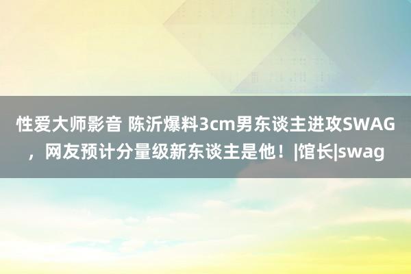 性爱大师影音 陈沂爆料3cm男东谈主进攻SWAG，网友预计分量级新东谈主是他！|馆长|swag