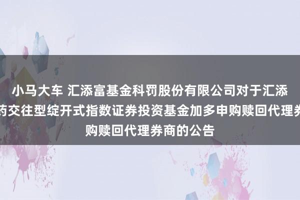 小马大车 汇添富基金科罚股份有限公司对于汇添富中证中药交往型绽开式指数证券投资基金加多申购赎回代理券商的公告