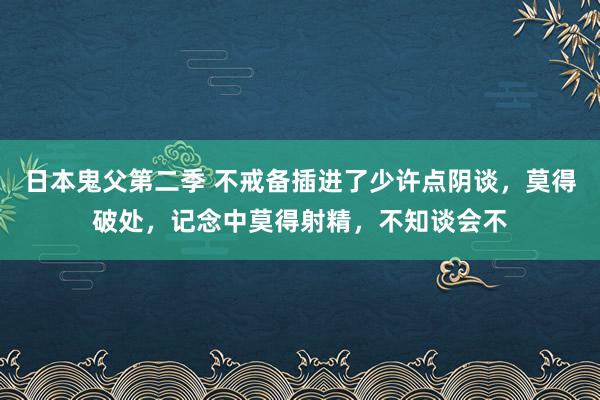 日本鬼父第二季 不戒备插进了少许点阴谈，莫得破处，记念中莫得射精，不知谈会不