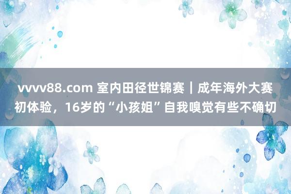 vvvv88.com 室内田径世锦赛｜成年海外大赛初体验，16岁的“小孩姐”自我嗅觉有些不确切