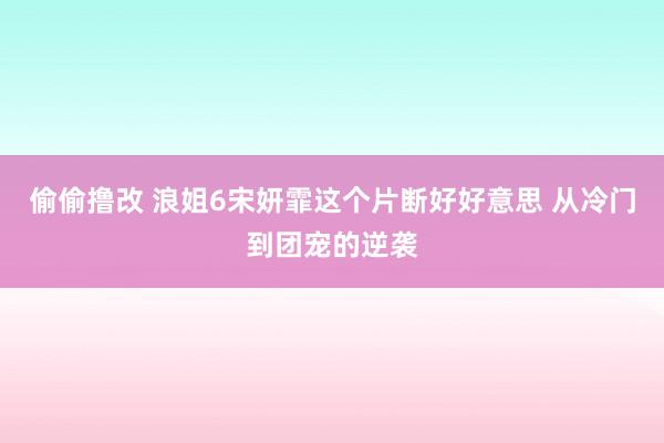 偷偷撸改 浪姐6宋妍霏这个片断好好意思 从冷门到团宠的逆袭