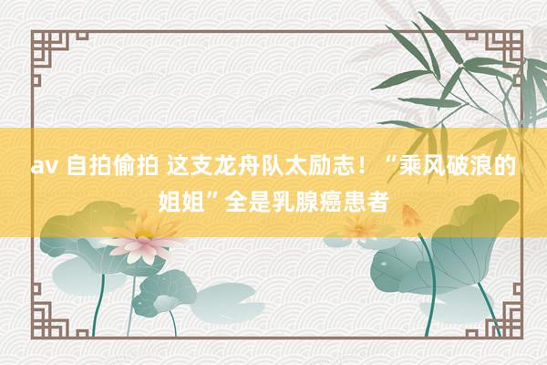 av 自拍偷拍 这支龙舟队太励志！“乘风破浪的姐姐”全是乳腺癌患者