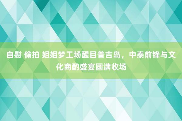 自慰 偷拍 姐姐梦工场醒目普吉岛，中泰前锋与文化商酌盛宴圆满收场