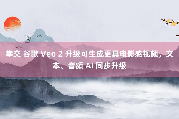 拳交 谷歌 Veo 2 升级可生成更具电影感视频，文本、音频 AI 同步升级