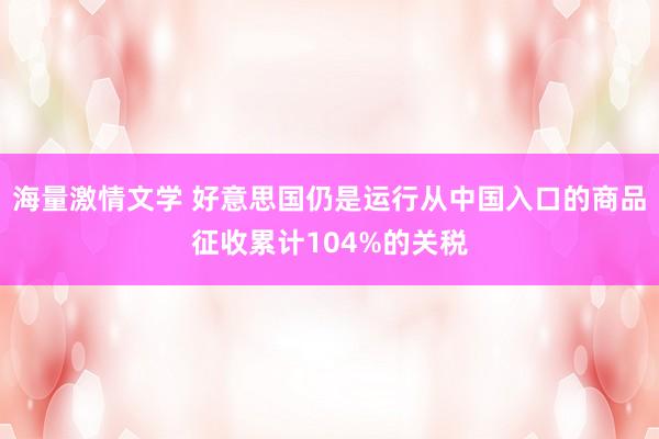 海量激情文学 好意思国仍是运行从中国入口的商品征收累计104%的关税