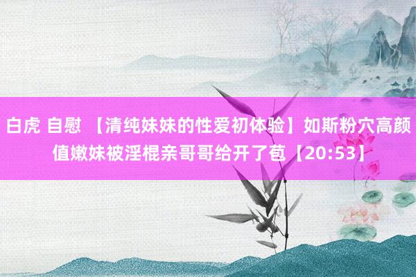 白虎 自慰 【清纯妹妹的性爱初体验】如斯粉穴高颜值嫩妹被淫棍亲哥哥给开了苞【20:53】