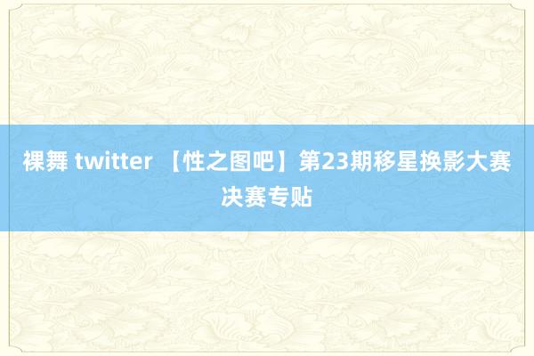 裸舞 twitter 【性之图吧】第23期移星换影大赛决赛专贴