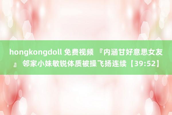 hongkongdoll 免费视频 『内涵甘好意思女友』 邻家小妹敏锐体质被操飞扬连续【39:52】