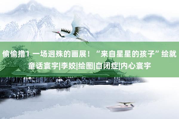 偷偷撸1 一场迥殊的画展！“来自星星的孩子”绘就童话寰宇|李姣|绘图|自闭症|内心寰宇
