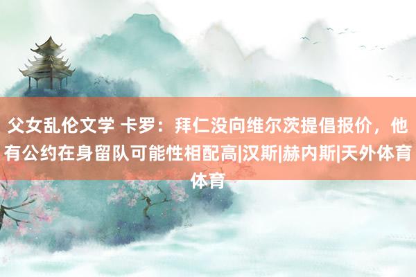 父女乱伦文学 卡罗：拜仁没向维尔茨提倡报价，他有公约在身留队可能性相配高|汉斯|赫内斯|天外体育