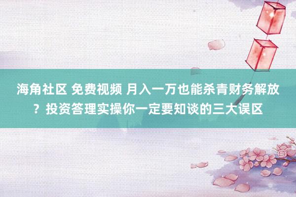 海角社区 免费视频 月入一万也能杀青财务解放？投资答理实操你一定要知谈的三大误区