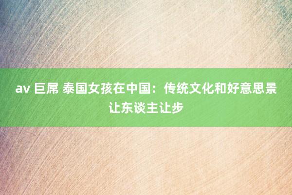 av 巨屌 泰国女孩在中国：传统文化和好意思景让东谈主让步