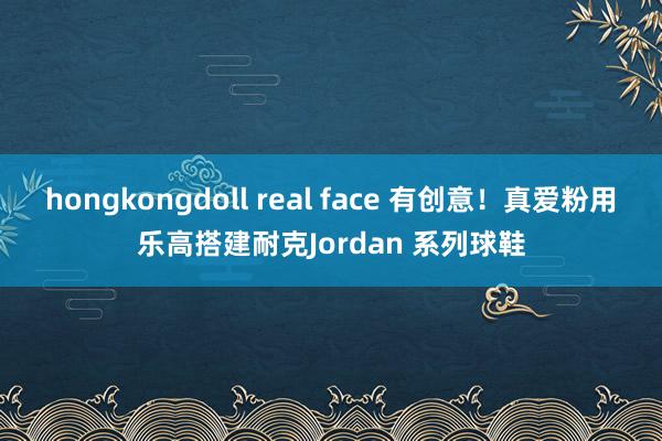 hongkongdoll real face 有创意！真爱粉用乐高搭建耐克Jordan 系列球鞋
