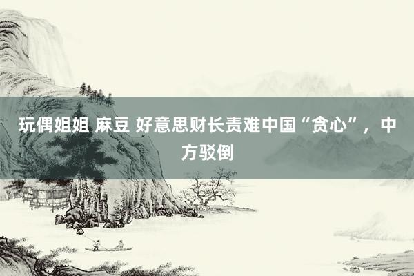 玩偶姐姐 麻豆 好意思财长责难中国“贪心”，中方驳倒