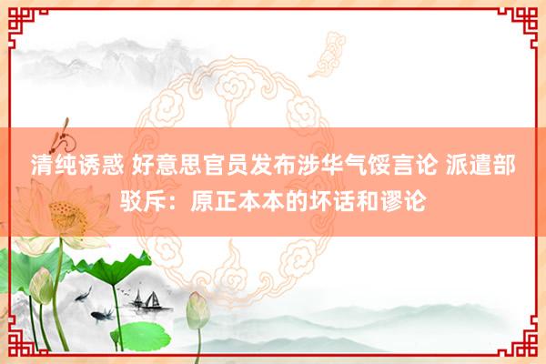 清纯诱惑 好意思官员发布涉华气馁言论 派遣部驳斥：原正本本的坏话和谬论
