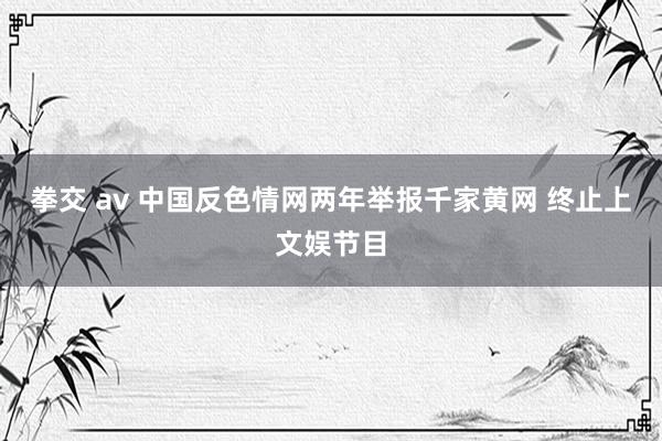 拳交 av 中国反色情网两年举报千家黄网 终止上文娱节目