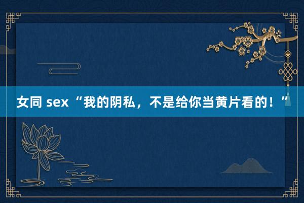 女同 sex “我的阴私，不是给你当黄片看的！”