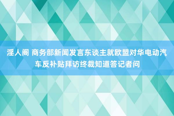 淫人阁 商务部新闻发言东谈主就欧盟对华电动汽车反补贴拜访终裁知道答记者问