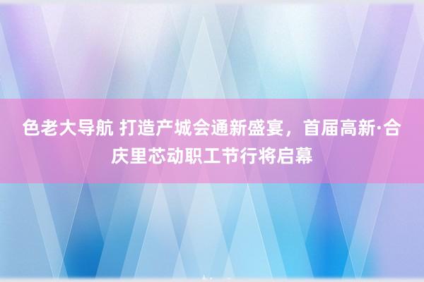色老大导航 打造产城会通新盛宴，首届高新·合庆里芯动职工节行将启幕