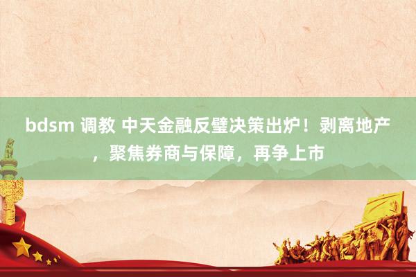 bdsm 调教 中天金融反璧决策出炉！剥离地产，聚焦券商与保障，再争上市