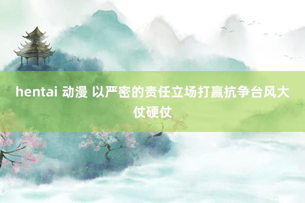 hentai 动漫 以严密的责任立场打赢抗争台风大仗硬仗
