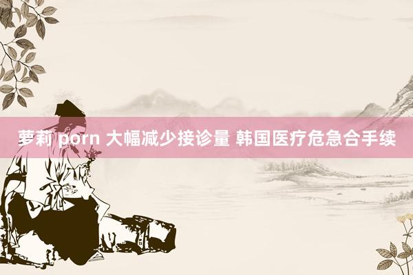 萝莉 porn 大幅减少接诊量 韩国医疗危急合手续