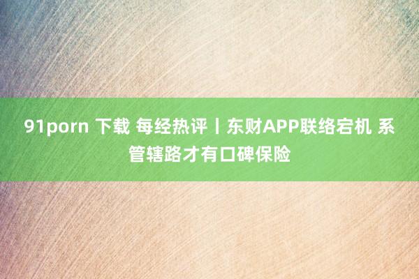 91porn 下载 每经热评丨东财APP联络宕机 系管辖路才有口碑保险
