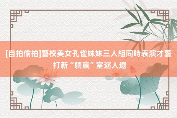 [自拍偷拍]藝校美女孔雀妹妹三人組同時表演才藝 打新“躺赢”室迩人遐