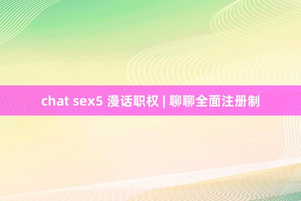 chat sex5 漫话职权 | 聊聊全面注册制