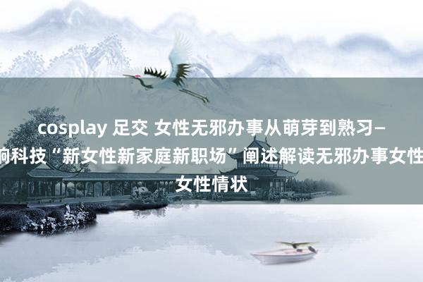 cosplay 足交 女性无邪办事从萌芽到熟习——梦饷科技“新女性新家庭新职场”阐述解读无邪办事女性情状