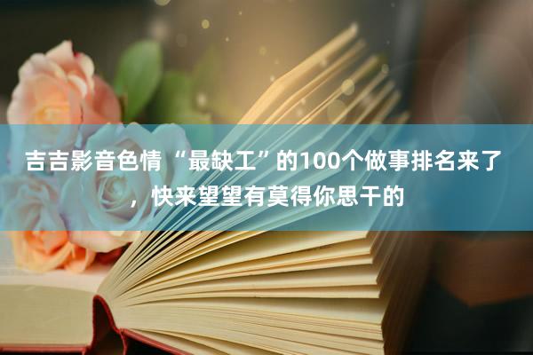 吉吉影音色情 “最缺工”的100个做事排名来了 ，快来望望有莫得你思干的