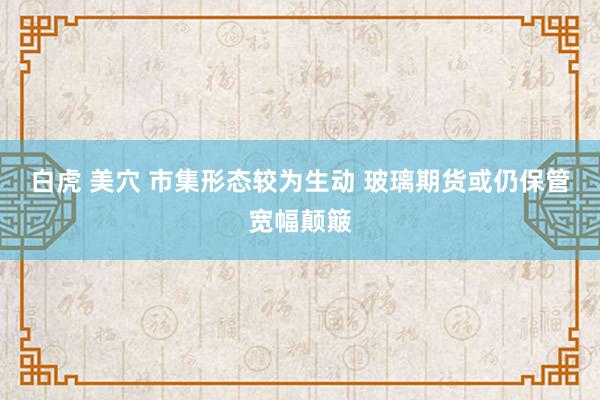 白虎 美穴 市集形态较为生动 玻璃期货或仍保管宽幅颠簸