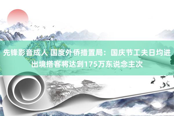 先锋影音成人 国度外侨措置局：国庆节工夫日均进出境搭客将达到175万东说念主次