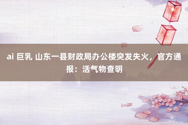 ai 巨乳 山东一县财政局办公楼突发失火，官方通报：活气物查明
