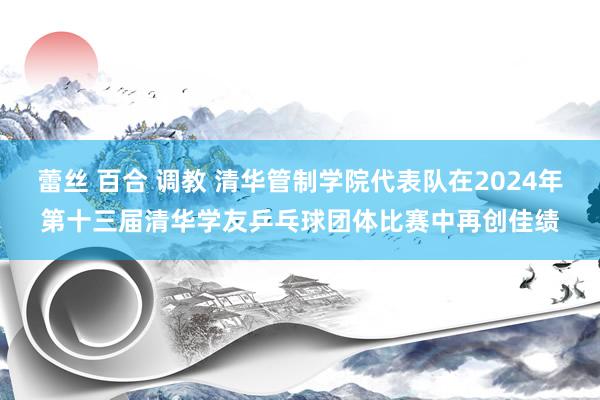 蕾丝 百合 调教 清华管制学院代表队在2024年第十三届清华学友乒乓球团体比赛中再创佳绩