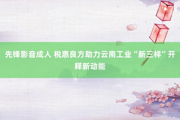 先锋影音成人 税惠良方助力云南工业“新三样”开释新动能