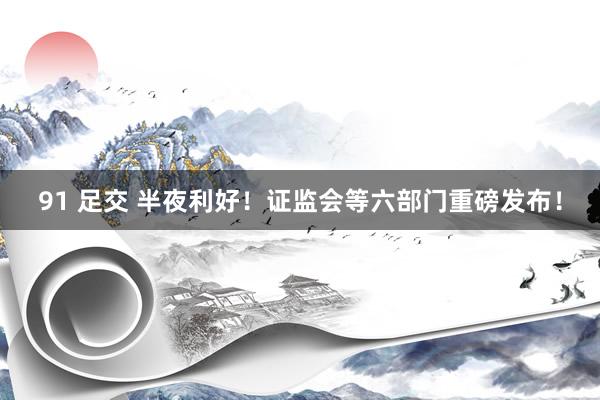 91 足交 半夜利好！证监会等六部门重磅发布！