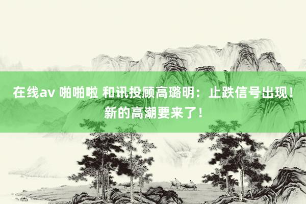 在线av 啪啪啦 和讯投顾高璐明：止跌信号出现！新的高潮要来了！