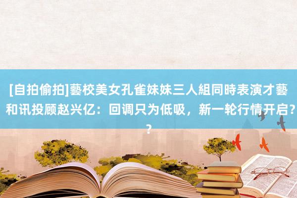 [自拍偷拍]藝校美女孔雀妹妹三人組同時表演才藝 和讯投顾赵兴亿：回调只为低吸，新一轮行情开启？