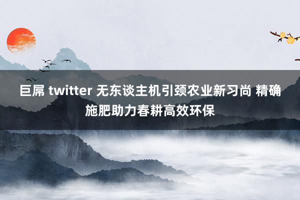 巨屌 twitter 无东谈主机引颈农业新习尚 精确施肥助力春耕高效环保