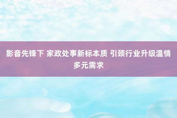 影音先锋下 家政处事新标本质 引颈行业升级温情多元需求