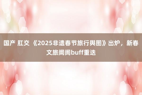 国产 肛交 《2025非遗春节旅行舆图》出炉，新春文旅阛阓buff重迭