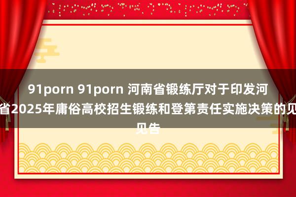 91porn 91porn 河南省锻练厅对于印发河南省2025年庸俗高校招生锻练和登第责任实施决策的见告