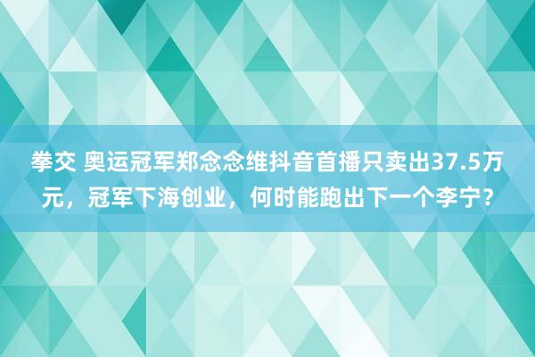 拳交 奥运冠军郑念念维抖音首播只卖出37.5万元，冠军下海创业，何时能跑出下一个李宁？