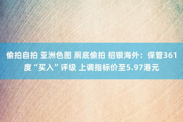 偷拍自拍 亚洲色图 厕底偷拍 招银海外：保管361度“买入”评级 上调指标价至5.97港元