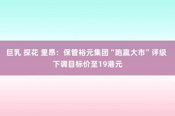 巨乳 探花 里昂：保管裕元集团“跑赢大市”评级 下调目标价至19港元
